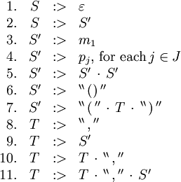 \begin{array}{rcll} 1. & S &&nbsp;:> & \varepsilon \\ 2. & S &&nbsp;:> & S' \\ 3. & S' &&nbsp;:> & m_1 \\ 4. & S' &&nbsp;:> & p_j, \, \text{for each} \, j \in J \\ 5. & S' &&nbsp;:> & S' \, \cdot \, S' \\ 6. & S' &&nbsp;:> & ^{\backprime\backprime} \, \operatorname{()} \, ^{\prime\prime} \\ 7. & S' &&nbsp;:> & ^{\backprime\backprime} \, \operatorname{(} \, ^{\prime\prime} \, \cdot \, T \, \cdot \, ^{\backprime\backprime} \, \operatorname{)} \, ^{\prime\prime} \\ 8. & T &&nbsp;:> & ^{\backprime\backprime} \, \operatorname{,} \, ^{\prime\prime} \\ 9. & T &&nbsp;:> & S' \\ 10. & T &&nbsp;:> & T \, \cdot \, ^{\backprime\backprime} \, \operatorname{,} \, ^{\prime\prime} \\ 11. & T &&nbsp;:> & T \, \cdot \, ^{\backprime\backprime} \, \operatorname{,} \, ^{\prime\prime} \, \cdot \, S' \\ \end{array}