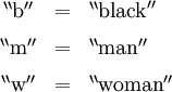 \begin{array}{ccl} ^{\backprime\backprime}\mathrm{b}^{\prime\prime} & = & ^{\backprime\backprime}\mathrm{black}^{\prime\prime} \\[6pt] ^{\backprime\backprime}\mathrm{m}^{\prime\prime} & = & ^{\backprime\backprime}\mathrm{man}^{\prime\prime} \\[6pt] ^{\backprime\backprime}\mathrm{w}^{\prime\prime} & = & ^{\backprime\backprime}\mathrm{woman}^{\prime\prime} \end{array}