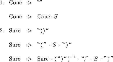 \begin{array}{llll} 1. & \operatorname{Conc} &&nbsp;:> & ^{\backprime\backprime\prime\prime} \\ \\ & \operatorname{Conc} &&nbsp;:> & \operatorname{Conc} \cdot S \\ \\ 2. & \operatorname{Surc} &&nbsp;:> & ^{\backprime\backprime} \, \operatorname{()} \, ^{\prime\prime} \\ \\ & \operatorname{Surc} &&nbsp;:> & ^{\backprime\backprime} \, \operatorname{(} \, ^{\prime\prime} \, \cdot \, S \, \cdot \, ^{\backprime\backprime} \, \operatorname{)} \, ^{\prime\prime} \\ \\ & \operatorname{Surc} &&nbsp;:> & \operatorname{Surc} \, \cdot \, ( \, ^{\backprime\backprime} \, \operatorname{)} \, ^{\prime\prime} \, )^{-1} \, \cdot \, ^{\backprime\backprime} \operatorname{,} ^{\prime\prime} \, \cdot \, S \, \cdot \, ^{\backprime\backprime} \, \operatorname{)} \, ^{\prime\prime} \end{array}