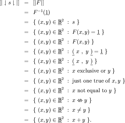 \begin{array}{lll} [| \downharpoonleft s \downharpoonright |] & = & [| F |] \\[6pt] & = & F^{-1} (\underline{1}) \\[6pt] & = & \{~ (x, y) \in \underline\mathbb{B}^2 ~:~ s ~\} \\[6pt] & = & \{~ (x, y) \in \underline\mathbb{B}^2 ~:~ F(x, y) = \underline{1} ~\} \\[6pt] & = & \{~ (x, y) \in \underline\mathbb{B}^2 ~:~ F(x, y) ~\} \\[6pt] & = & \{~ (x, y) \in \underline\mathbb{B}^2 ~:~ \underline{(}~x~,~y~\underline{)} = \underline{1} ~\} \\[6pt] & = & \{~ (x, y) \in \underline\mathbb{B}^2 ~:~ \underline{(}~x~,~y~\underline{)} ~\} \\[6pt] & = & \{~ (x, y) \in \underline\mathbb{B}^2 ~:~ x ~\operatorname{exclusive~or}~ y ~\} \\[6pt] & = & \{~ (x, y) \in \underline\mathbb{B}^2 ~:~ \operatorname{just~one~true~of}~ x, y ~\} \\[6pt] & = & \{~ (x, y) \in \underline\mathbb{B}^2 ~:~ x ~\operatorname{not~equal~to}~ y ~\} \\[6pt] & = & \{~ (x, y) \in \underline\mathbb{B}^2 ~:~ x \nLeftrightarrow y ~\} \\[6pt] & = & \{~ (x, y) \in \underline\mathbb{B}^2 ~:~ x \neq y ~\} \\[6pt] & = & \{~ (x, y) \in \underline\mathbb{B}^2 ~:~ x + y ~\}. \end{array}