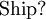 \text{Ship?}\!