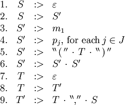\begin{array}{rcll} 1. & S &&nbsp;:> & \varepsilon \\ 2. & S &&nbsp;:> & S' \\ 3. & S' &&nbsp;:> & m_1 \\ 4. & S' &&nbsp;:> & p_j, \, \text{for each} \, j \in J \\ 5. & S' &&nbsp;:> & ^{\backprime\backprime} \, \operatorname{(} \, ^{\prime\prime} \, \cdot \, T \, \cdot \, ^{\backprime\backprime} \, \operatorname{)} \, ^{\prime\prime} \\ 6. & S' &&nbsp;:> & S' \, \cdot \, S' \\ 7. & T &&nbsp;:> & \varepsilon \\ 8. & T &&nbsp;:> & T' \\ 9. & T' &&nbsp;:> & T \, \cdot \, ^{\backprime\backprime} \operatorname{,} ^{\prime\prime} \, \cdot \, S \\ \end{array}