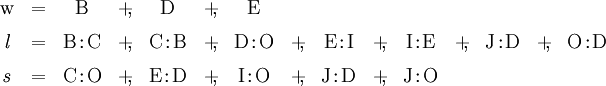 \begin{array}{*{15}{c}} \mathrm{w} & =      & \mathrm{B} & +\!\!, & \mathrm{D} & +\!\!, & \mathrm{E} \\[6pt] \mathit{l} & =      & \mathrm{B}\!:\!\mathrm{C} & +\!\!, & \mathrm{C}\!:\!\mathrm{B} & +\!\!, & \mathrm{D}\!:\!\mathrm{O} & +\!\!, & \mathrm{E}\!:\!\mathrm{I} & +\!\!, & \mathrm{I}\!:\!\mathrm{E} & +\!\!, & \mathrm{J}\!:\!\mathrm{D} & +\!\!, & \mathrm{O}\!:\!\mathrm{D} \\[6pt] \mathit{s} & =      & \mathrm{C}\!:\!\mathrm{O} & +\!\!, & \mathrm{E}\!:\!\mathrm{D} & +\!\!, & \mathrm{I}\!:\!\mathrm{O} & +\!\!, & \mathrm{J}\!:\!\mathrm{D} & +\!\!, & \mathrm{J}\!:\!\mathrm{O} \end{array}