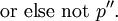 ~\operatorname{or~else~not}~ p{}^{\prime\prime}.