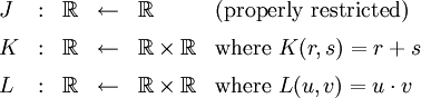 \begin{array}{lcccll} J &&nbsp;: & \mathbb{R} & \leftarrow & \mathbb{R} & \text{(properly restricted)} \\[6pt] K &&nbsp;: & \mathbb{R} & \leftarrow & \mathbb{R} \times \mathbb{R} & \text{where}~ K(r, s) = r + s \\[6pt] L &&nbsp;: & \mathbb{R} & \leftarrow & \mathbb{R} \times \mathbb{R} & \text{where}~ L(u, v) = u \cdot v \end{array}