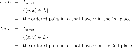 \begin{array}{lll} u \star L & = & L_{u \,\text{at}\, 1} \\[6pt] & = & \{ (u, x) \in L \} \\[6pt] & = & \text{the ordered pairs in}~ L ~\text{that have}~ u ~\text{in the 1st place}. \\[9pt] L \star v & = & L_{v \,\text{at}\, 2} \\[6pt] & = & \{ (x, v) \in L \} \\[6pt] & = & \text{the ordered pairs in}~ L ~\text{that have}~ v ~\text{in the 2nd place}. \end{array}