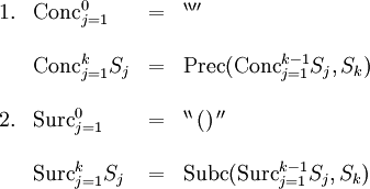 \begin{array}{llll} 1. & \operatorname{Conc}_{j=1}^0 & = & ^{\backprime\backprime\prime\prime} \\ \\ & \operatorname{Conc}_{j=1}^k S_j & = & \operatorname{Prec} (\operatorname{Conc}_{j=1}^{k-1} S_j, S_k) \\ \\ 2. & \operatorname{Surc}_{j=1}^0 & = & ^{\backprime\backprime} \, \operatorname{()} \, ^{\prime\prime} \\ \\ & \operatorname{Surc}_{j=1}^k S_j & = & \operatorname{Subc} (\operatorname{Surc}_{j=1}^{k-1} S_j, S_k) \\ \\ \end{array}
